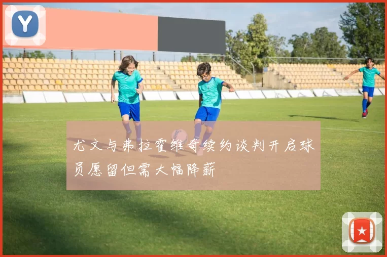 尤文与弗拉霍维奇续约谈判开启球员愿留但需大幅降薪
