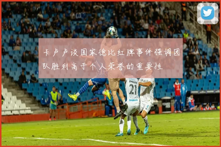 卡卢卢谈国家德比红牌事件强调团队胜利高于个人荣誉的重要性