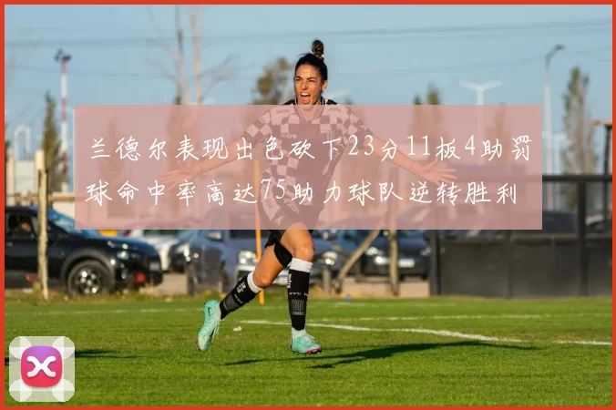 兰德尔表现出色砍下23分11板4助罚球命中率高达75助力球队逆转胜利