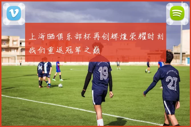 上海晒俱乐部杯再创辉煌荣耀时刻我们重返冠军之巅