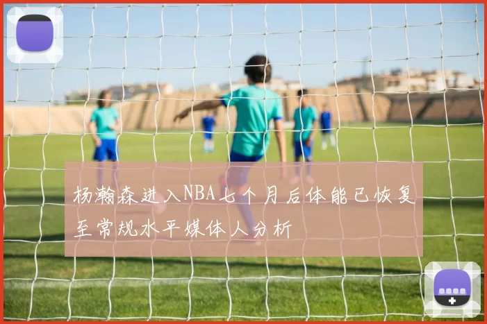 杨瀚森进入NBA七个月后体能已恢复至常规水平媒体人分析