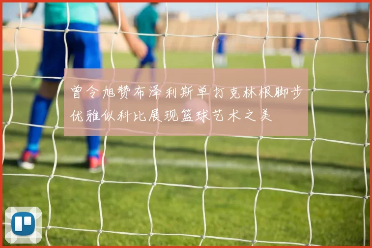 曾令旭赞布泽利斯单打克林根脚步优雅似科比展现篮球艺术之美