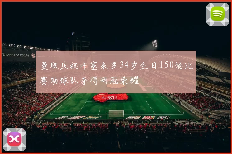 曼联庆祝卡塞米罗34岁生日150场比赛助球队夺得两冠荣耀