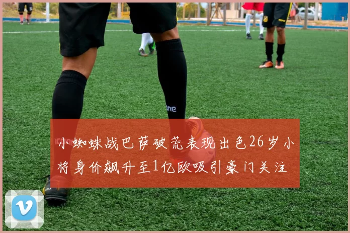 小蜘蛛战巴萨破荒表现出色26岁小将身价飙升至1亿欧吸引豪门关注