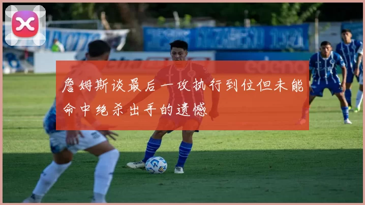 詹姆斯谈最后一攻执行到位但未能命中绝杀出手的遗憾