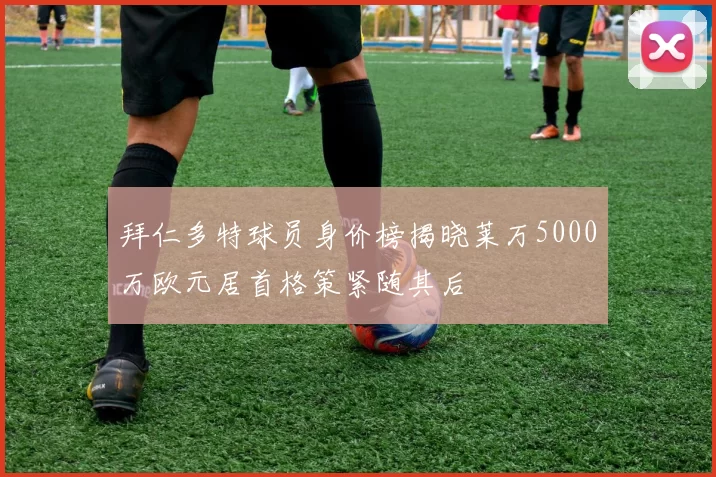 拜仁多特球员身价榜揭晓莱万5000万欧元居首格策紧随其后