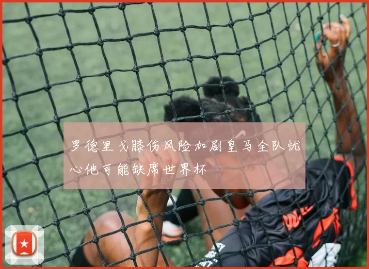 罗德里戈膝伤风险加剧皇马全队忧心他可能缺席世界杯