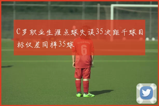 C罗职业生涯点球失误35次距千球目标仅差同样35球