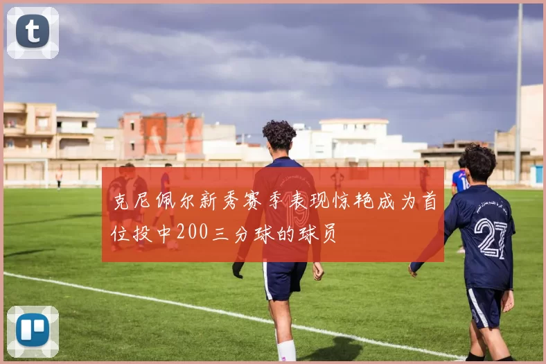 克尼佩尔新秀赛季表现惊艳成为首位投中200三分球的球员