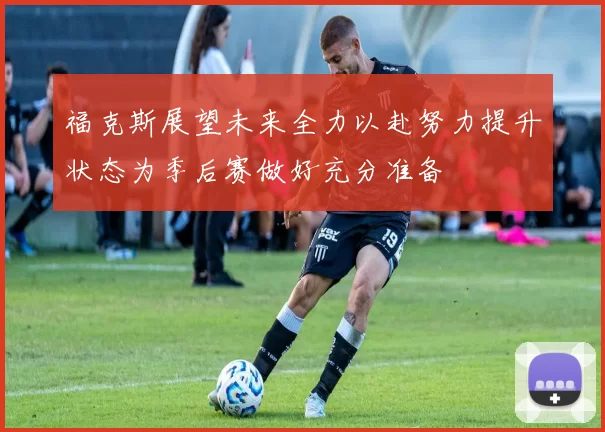 福克斯展望未来全力以赴努力提升状态为季后赛做好充分准备