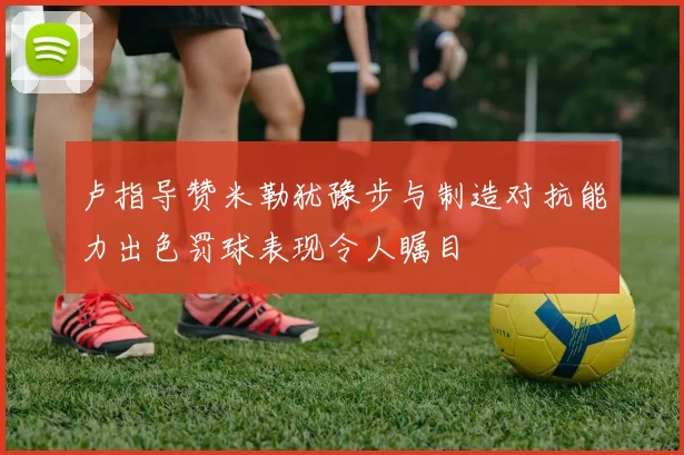 卢指导赞米勒犹豫步与制造对抗能力出色罚球表现令人瞩目