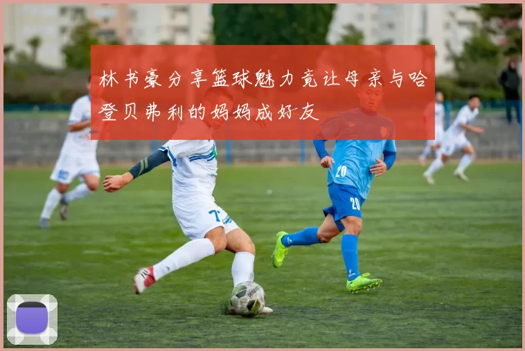 林书豪分享篮球魅力竟让母亲与哈登贝弗利的妈妈成好友