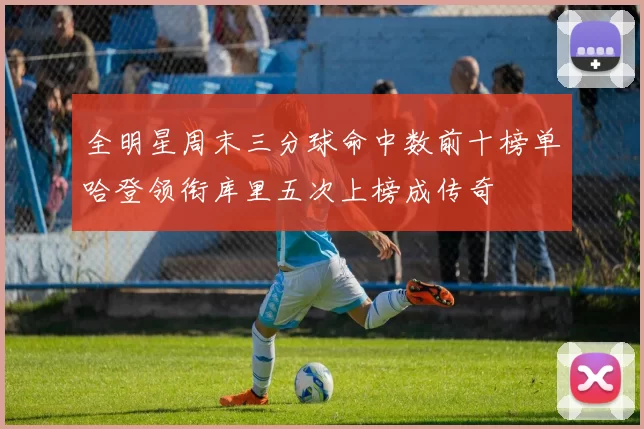 全明星周末三分球命中数前十榜单哈登领衔库里五次上榜成传奇