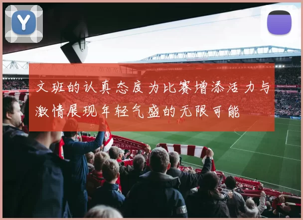 文班的认真态度为比赛增添活力与激情展现年轻气盛的无限可能