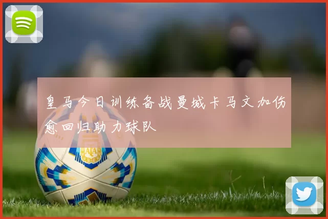 皇马今日训练备战曼城卡马文加伤愈回归助力球队