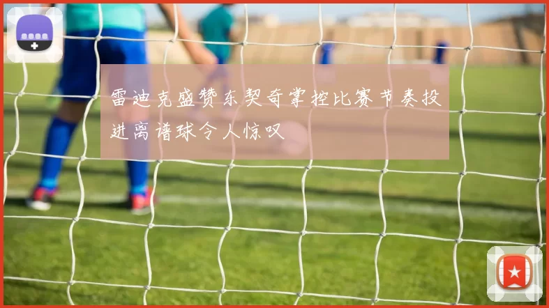 雷迪克盛赞东契奇掌控比赛节奏投进离谱球令人惊叹