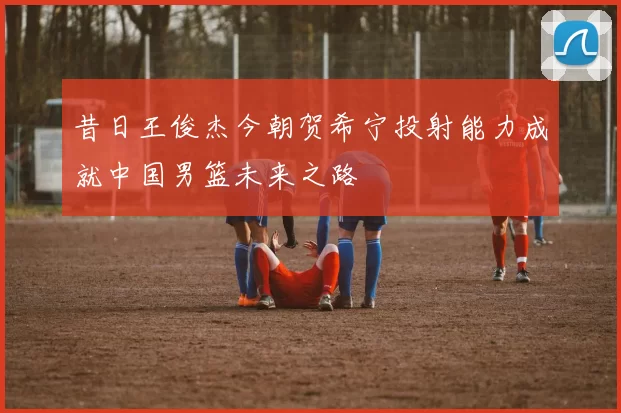 昔日王俊杰今朝贺希宁投射能力成就中国男篮未来之路