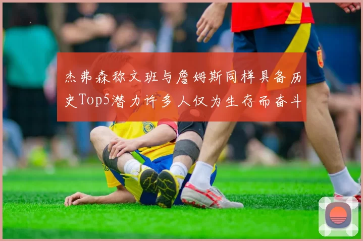 杰弗森称文班与詹姆斯同样具备历史Top5潜力许多人仅为生存而奋斗